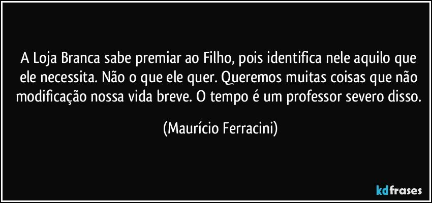 A Loja Branca sabe premiar ao Filho, pois identifica nele aquilo que ele necessita. Não o que ele quer. Queremos muitas coisas que não modificação nossa vida breve. O tempo é um professor severo disso. (Maurício Ferracini)