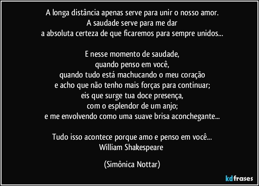 A longa distância apenas serve para unir o nosso amor.
A saudade serve para me dar
a absoluta certeza de que ficaremos para sempre unidos...

E nesse momento de saudade,
quando penso em você,
quando tudo está machucando o meu coração
e acho que não tenho mais forças para continuar;
eis que surge tua doce presença,
com o esplendor de um anjo;
e me envolvendo como uma suave brisa aconchegante...

Tudo isso acontece porque amo e penso em você...
William Shakespeare (Simônica Nottar)