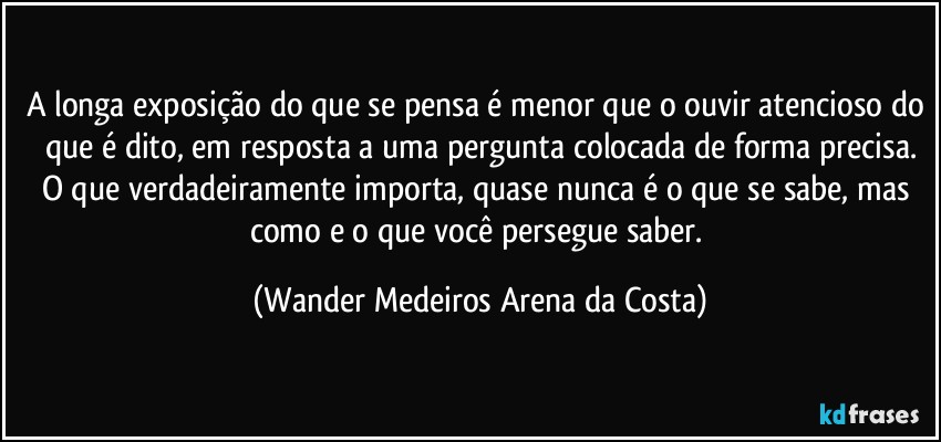 A longa exposição do que se pensa é menor que o ouvir atencioso do que é dito, em resposta a uma pergunta colocada de forma precisa.
O que verdadeiramente importa, quase nunca é o que se sabe, mas como e o que você persegue saber. (Wander Medeiros Arena da Costa)