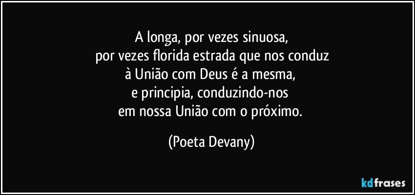 A longa, por vezes sinuosa,
por vezes florida estrada que nos conduz
à União com Deus é a mesma, 
e principia, conduzindo-nos 
em nossa União com o próximo. (Poeta Devany)