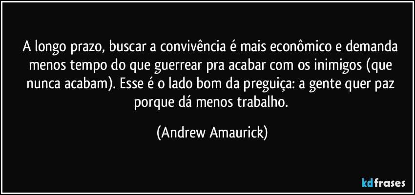 A longo prazo, buscar a convivência é mais econômico e demanda menos tempo do que guerrear pra acabar com os inimigos (que nunca acabam). Esse é o lado bom da preguiça: a gente quer paz porque dá menos trabalho. (Andrew Amaurick)