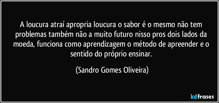 A loucura atraí apropria loucura o sabor é o mesmo não tem problemas também não a muito futuro nisso pros dois lados da moeda, funciona como aprendizagem o método de apreender e o sentido do próprio ensinar. (Sandro Gomes Oliveira)