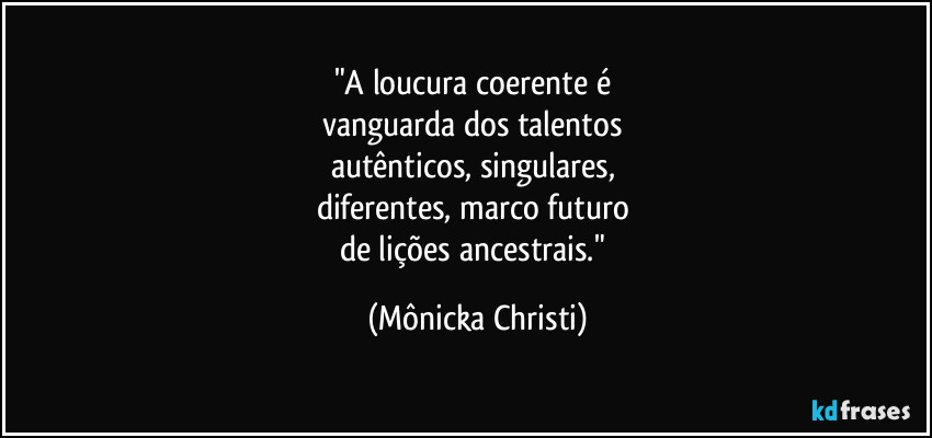 "A loucura coerente é 
vanguarda dos talentos 
autênticos, singulares, 
diferentes, marco futuro 
de lições ancestrais." (Mônicka Christi)