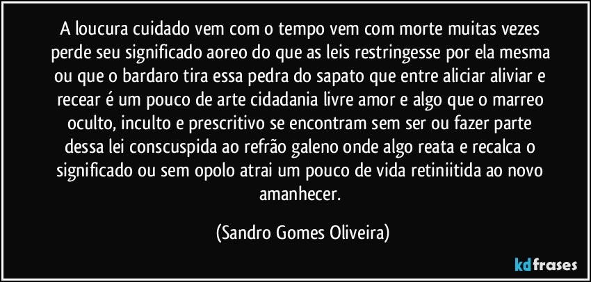 A loucura cuidado vem com o tempo vem com morte muitas vezes perde seu significado aoreo do que as leis restringesse por ela mesma ou que o bardaro tira essa pedra do sapato que entre aliciar aliviar e recear é um pouco de arte cidadania livre amor e algo que o marreo oculto, inculto e prescritivo se encontram sem ser ou fazer parte dessa lei conscuspida ao refrão galeno onde algo reata e recalca o significado ou sem opolo atrai um pouco de vida retiniitida ao novo amanhecer. (Sandro Gomes Oliveira)