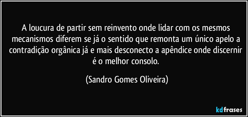 A loucura de partir sem reinvento onde lidar com os mesmos mecanismos diferem se já o sentido que remonta um único apelo a contradição orgânica já e mais desconecto a apêndice onde discernir é o melhor consolo. (Sandro Gomes Oliveira)