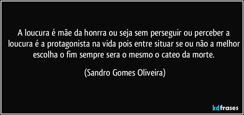 A loucura é mãe da honrra ou seja sem perseguir ou perceber a loucura é a protagonista na vida pois entre situar se ou não a melhor escolha o fim sempre sera o mesmo o cateo da morte. (Sandro Gomes Oliveira)