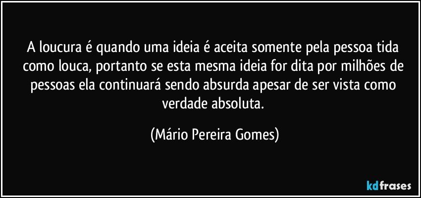 A loucura é quando uma ideia é aceita somente pela pessoa tida como louca, portanto se esta mesma ideia for dita por milhões de pessoas ela continuará sendo absurda apesar de ser vista como verdade absoluta. (Mário Pereira Gomes)