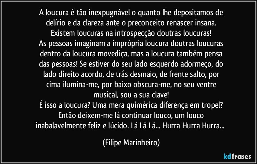 A loucura é tão inexpugnável o quanto lhe depositamos de
delírio e da clareza ante o preconceito renascer insana.
Existem loucuras na introspecção doutras loucuras!
As pessoas imaginam a imprópria loucura doutras loucuras
dentro da loucura movediça, mas a loucura também pensa
das pessoas! Se estiver do seu lado esquerdo adormeço, do
lado direito acordo, de trás desmaio, de frente salto, por
cima ilumina-me, por baixo obscura-me, no seu ventre
musical, sou a sua clave!
É isso a loucura? Uma mera quimérica diferença em tropel?
Então deixem-me lá continuar louco, um louco
inabalavelmente feliz e lúcido. Lá Lá Lá... Hurra Hurra Hurra... (Filipe Marinheiro)