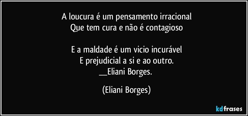 A loucura é um pensamento irracional
Que tem cura e não é contagioso

E a maldade é um vicio incurável
E prejudicial a si e ao outro.
__Eliani Borges. (Eliani Borges)