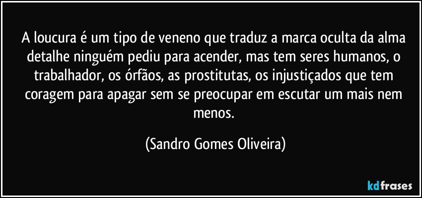 A loucura é um tipo de veneno que traduz a marca oculta da alma detalhe ninguém pediu para acender, mas tem seres humanos, o trabalhador, os órfãos, as prostitutas, os injustiçados que tem coragem para apagar sem se preocupar em escutar um mais nem menos. (Sandro Gomes Oliveira)