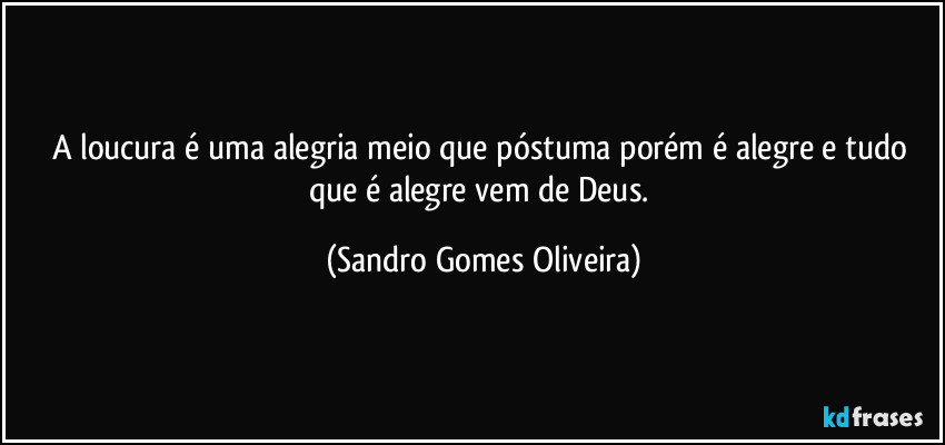 A loucura é uma alegria meio que póstuma porém é alegre e tudo que é alegre vem de Deus. (Sandro Gomes Oliveira)