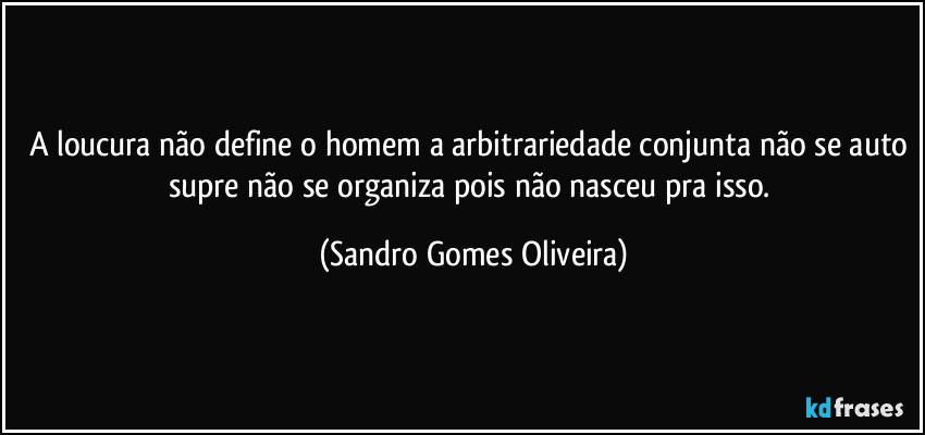 A loucura não define o homem a arbitrariedade conjunta não se auto supre não se organiza pois não nasceu pra isso. (Sandro Gomes Oliveira)