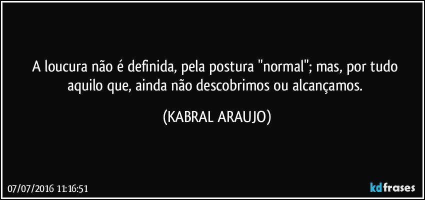 A loucura não é definida, pela postura "normal"; mas, por tudo aquilo que, ainda não descobrimos ou alcançamos. (KABRAL ARAUJO)
