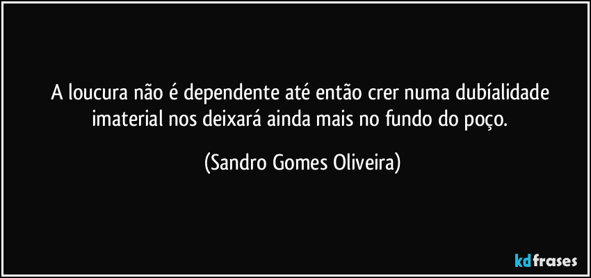 A loucura não é dependente até então crer numa dubíalidade imaterial nos deixará ainda mais no fundo do poço. (Sandro Gomes Oliveira)