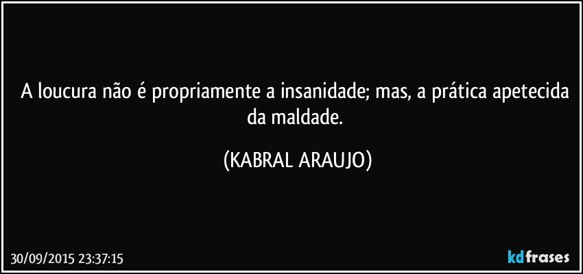 A loucura não é propriamente a insanidade; mas, a prática apetecida da maldade. (KABRAL ARAUJO)