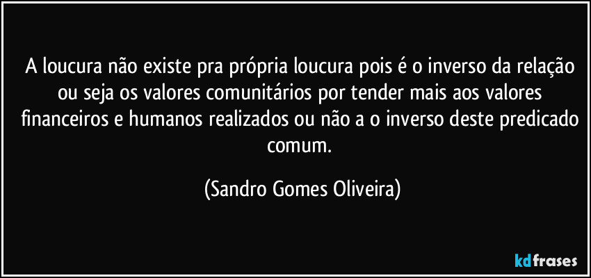 A loucura não existe pra própria loucura pois é o inverso da relação ou seja os valores comunitários por tender mais aos valores financeiros e humanos realizados ou não a o inverso deste predicado comum. (Sandro Gomes Oliveira)