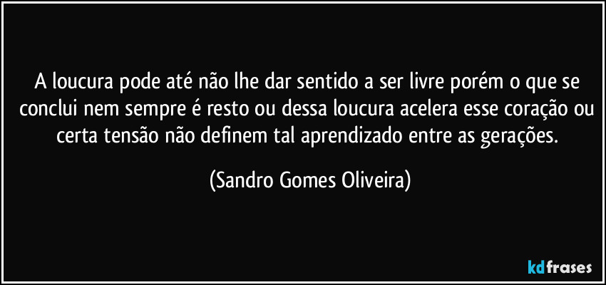 A loucura pode até não lhe dar sentido a ser livre porém o que se conclui nem sempre é resto ou dessa loucura acelera esse coração ou certa tensão não definem tal aprendizado entre as gerações. (Sandro Gomes Oliveira)