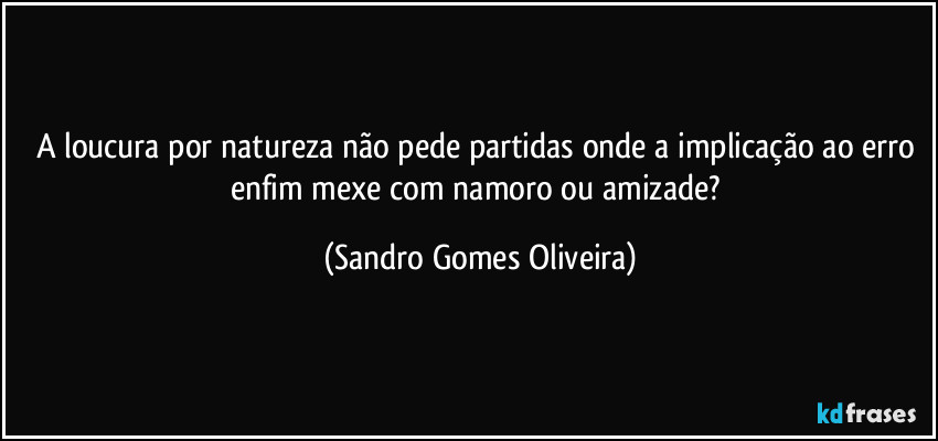 A loucura por natureza não pede partidas onde a implicação ao erro enfim mexe com namoro ou amizade? (Sandro Gomes Oliveira)