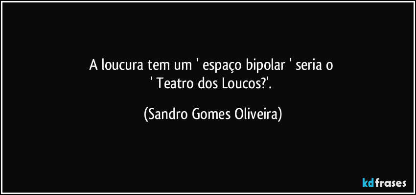 A loucura tem um ' espaço bipolar ' seria o 
' Teatro dos Loucos?'. (Sandro Gomes Oliveira)