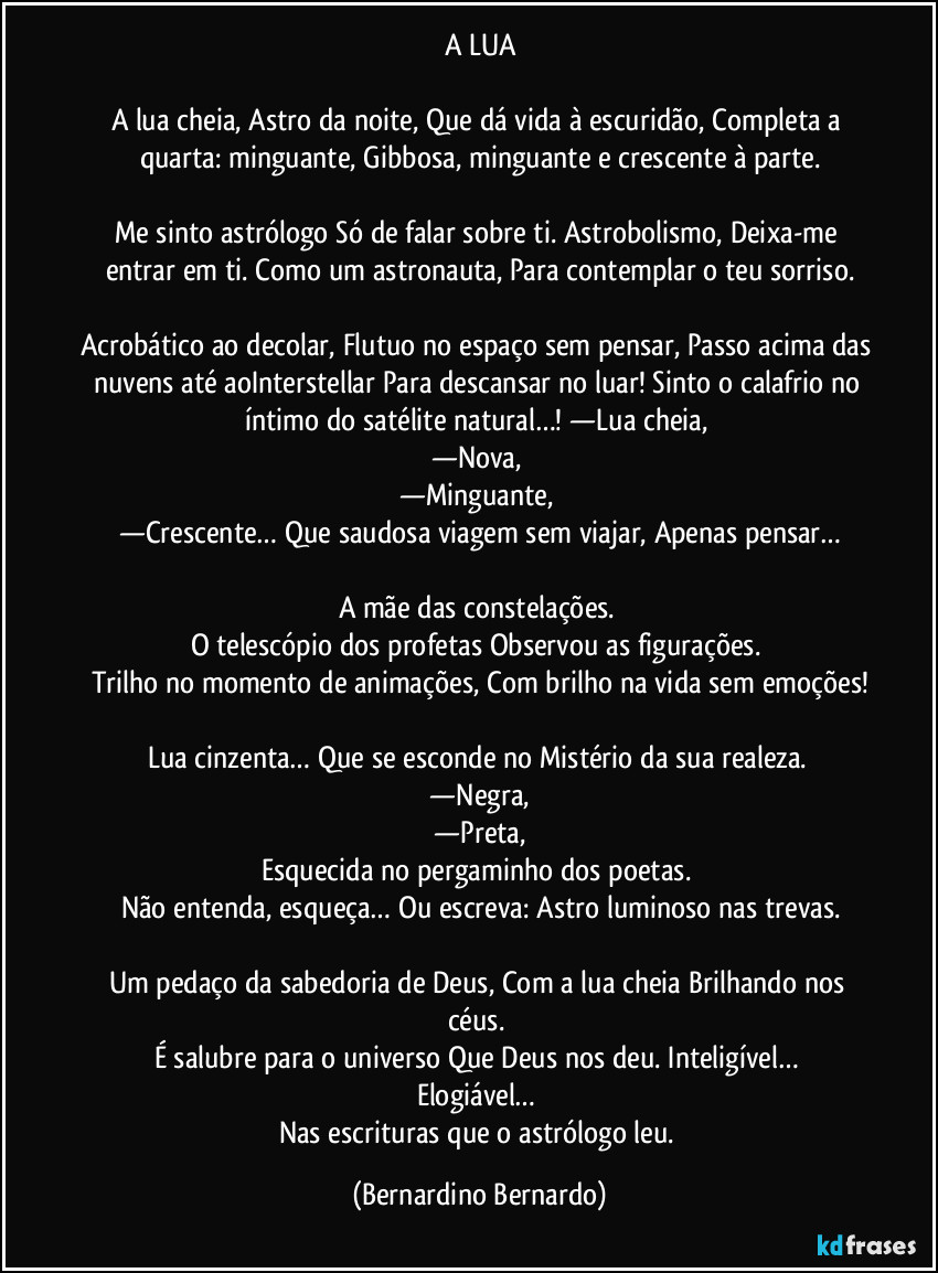 A LUA

A lua cheia, Astro da noite, Que dá vida à escuridão, Completa a quarta: minguante, Gibbosa, minguante e crescente à parte.

Me sinto astrólogo Só de falar sobre ti. Astrobolismo, Deixa-me entrar em ti. Como um astronauta, Para contemplar o teu sorriso.

Acrobático ao decolar, Flutuo no espaço sem pensar, Passo acima das nuvens até aoInterstellar Para descansar no luar! Sinto o calafrio no íntimo do satélite natural…! —Lua cheia, 
—Nova, 
—Minguante, 
—Crescente… Que saudosa viagem sem viajar, Apenas pensar…

A mãe das constelações. 
O telescópio dos profetas Observou as figurações. 
Trilho no momento de animações, Com brilho na vida sem emoções!

Lua cinzenta… Que se esconde no Mistério da sua realeza. 
  —Negra, 
  —Preta, 
Esquecida no pergaminho dos poetas. 
Não entenda, esqueça… Ou escreva: Astro luminoso nas trevas.

Um pedaço da sabedoria de Deus, Com a lua cheia Brilhando nos céus. 
É salubre para o universo Que Deus nos deu. Inteligível… 
Elogiável… 
Nas escrituras que o astrólogo leu. (Bernardino Bernardo)