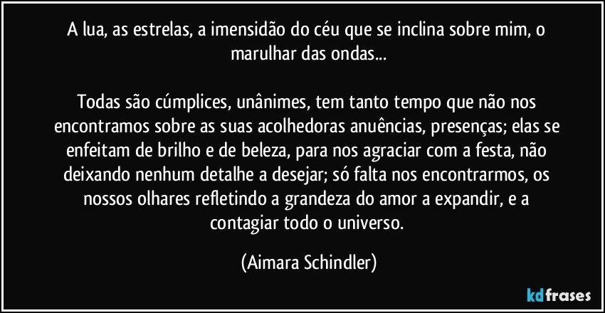 A lua, as estrelas, a imensidão do céu que se inclina sobre mim, o marulhar das ondas...

Todas são cúmplices, unânimes, tem tanto tempo que não nos encontramos sobre as suas acolhedoras anuências, presenças; elas se enfeitam de brilho e de beleza, para nos agraciar com a festa, não deixando nenhum detalhe a desejar; só falta nos encontrarmos,  os nossos olhares refletindo a grandeza do amor a expandir, e a contagiar todo o universo. (Aimara Schindler)