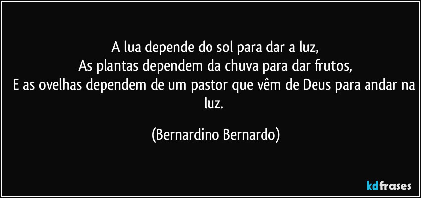 A lua depende do sol para dar a luz,
As plantas dependem da chuva para dar frutos,
E as ovelhas dependem de um pastor que vêm de Deus para andar na luz. (Bernardino Bernardo)