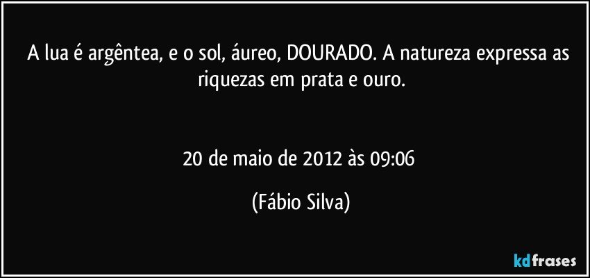 A lua é argêntea, e o sol, áureo, DOURADO. A natureza expressa as riquezas em prata e ouro.


20 de maio de 2012 às 09:06 (Fábio Silva)