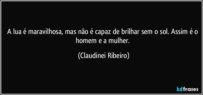 A lua é maravilhosa, mas não é capaz de brilhar sem o sol. Assim é o homem e a mulher. (Claudinei Ribeiro)