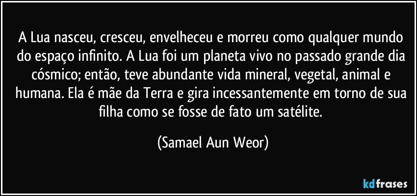 A Lua nasceu, cresceu, envelheceu e morreu como qualquer mundo do espaço infinito. A Lua foi um planeta vivo no passado grande dia cósmico; então, teve abundante vida mineral, vegetal, animal e humana. Ela é mãe da Terra e gira incessantemente em torno de sua filha como se fosse de fato um satélite. (Samael Aun Weor)