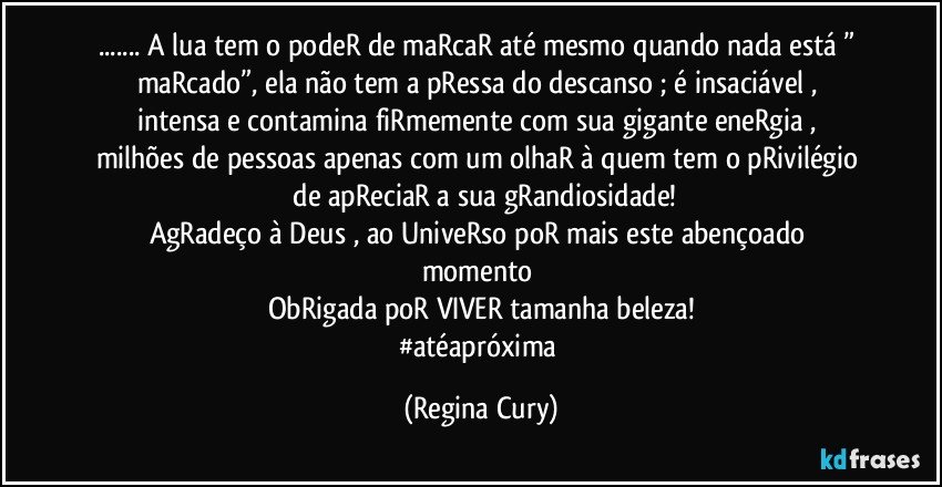 ... A lua   tem o podeR de maRcaR  até mesmo quando nada está  ” maRcado”,  ela  não tem  a pRessa do descanso ; é insaciável  , intensa   e contamina  fiRmemente com  sua  gigante eneRgia  , milhões de  pessoas apenas com um olhaR  à quem  tem o  pRivilégio  de apReciaR a   sua  gRandiosidade!
AgRadeço à  Deus ,    ao UniveRso  poR  mais  este  abençoado  momento 
ObRigada poR VIVER tamanha beleza!
#atéapróxima (Regina Cury)