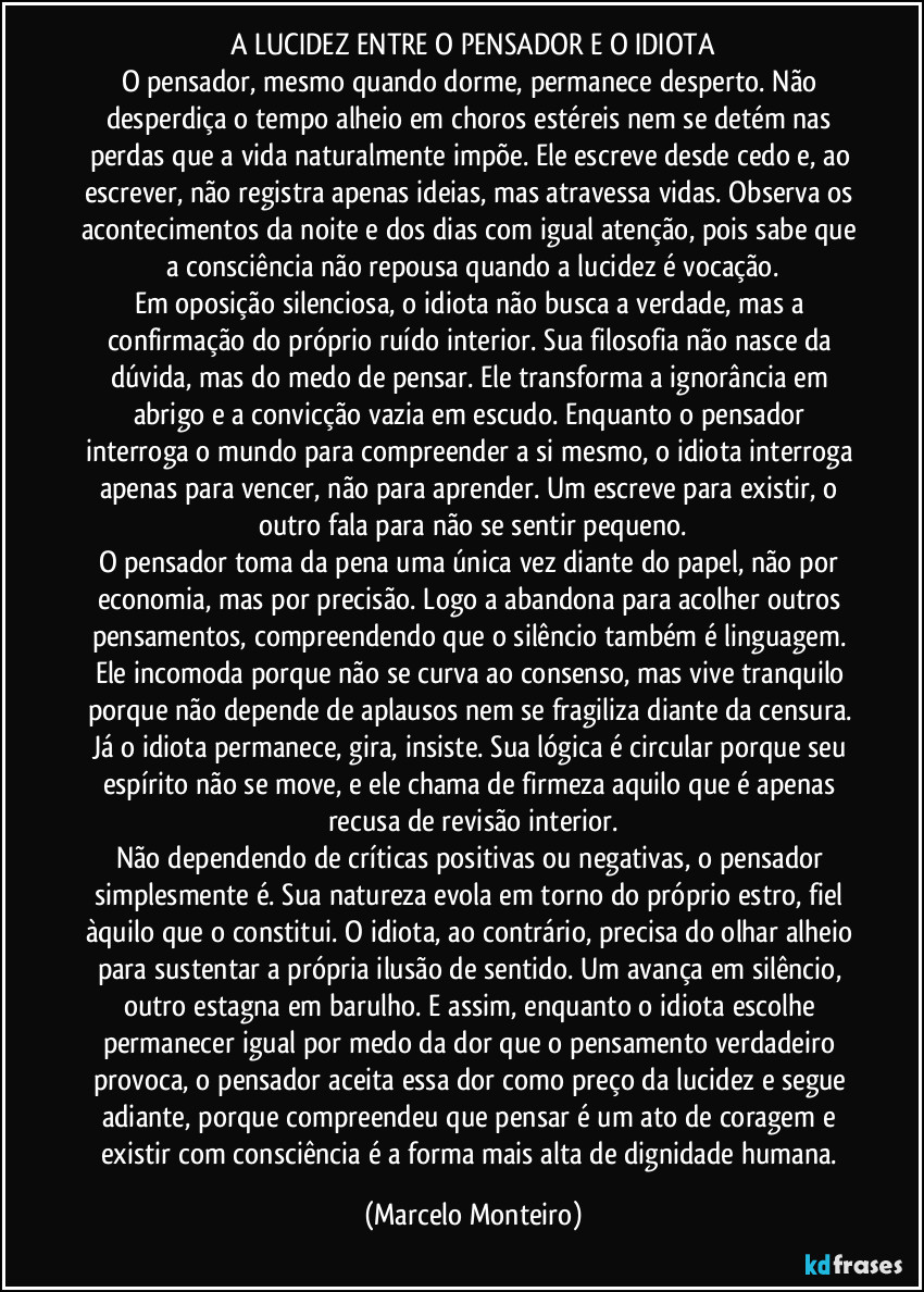 A LUCIDEZ ENTRE O PENSADOR E O IDIOTA
O pensador, mesmo quando dorme, permanece desperto. Não desperdiça o tempo alheio em choros estéreis nem se detém nas perdas que a vida naturalmente impõe. Ele escreve desde cedo e, ao escrever, não registra apenas ideias, mas atravessa vidas. Observa os acontecimentos da noite e dos dias com igual atenção, pois sabe que a consciência não repousa quando a lucidez é vocação.
Em oposição silenciosa, o idiota não busca a verdade, mas a confirmação do próprio ruído interior. Sua filosofia não nasce da dúvida, mas do medo de pensar. Ele transforma a ignorância em abrigo e a convicção vazia em escudo. Enquanto o pensador interroga o mundo para compreender a si mesmo, o idiota interroga apenas para vencer, não para aprender. Um escreve para existir, o outro fala para não se sentir pequeno.
O pensador toma da pena uma única vez diante do papel, não por economia, mas por precisão. Logo a abandona para acolher outros pensamentos, compreendendo que o silêncio também é linguagem. Ele incomoda porque não se curva ao consenso, mas vive tranquilo porque não depende de aplausos nem se fragiliza diante da censura. Já o idiota permanece, gira, insiste. Sua lógica é circular porque seu espírito não se move, e ele chama de firmeza aquilo que é apenas recusa de revisão interior.
Não dependendo de críticas positivas ou negativas, o pensador simplesmente é. Sua natureza evola em torno do próprio estro, fiel àquilo que o constitui. O idiota, ao contrário, precisa do olhar alheio para sustentar a própria ilusão de sentido. Um avança em silêncio, outro estagna em barulho. E assim, enquanto o idiota escolhe permanecer igual por medo da dor que o pensamento verdadeiro provoca, o pensador aceita essa dor como preço da lucidez e segue adiante, porque compreendeu que pensar é um ato de coragem e existir com consciência é a forma mais alta de dignidade humana. (Marcelo Monteiro)