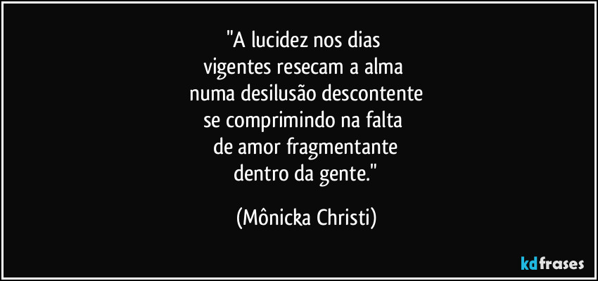 "A lucidez nos dias 
vigentes resecam a alma 
numa desilusão descontente
se comprimindo na falta 
de amor fragmentante
 dentro da gente." (Mônicka Christi)