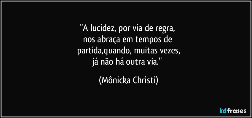 "A lucidez, por via de regra, 
nos abraça em tempos de 
partida,quando, muitas vezes,
já não há outra via." (Mônicka Christi)