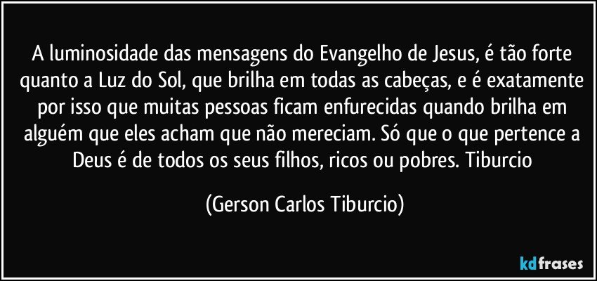 A luminosidade das mensagens do Evangelho de Jesus, é tão forte quanto a Luz do Sol, que brilha em todas as cabeças, e é exatamente por isso que muitas pessoas ficam enfurecidas quando brilha em alguém que eles acham que não mereciam. Só que o que pertence a Deus é de todos os seus filhos, ricos ou pobres. Tiburcio (Gerson Carlos Tiburcio)