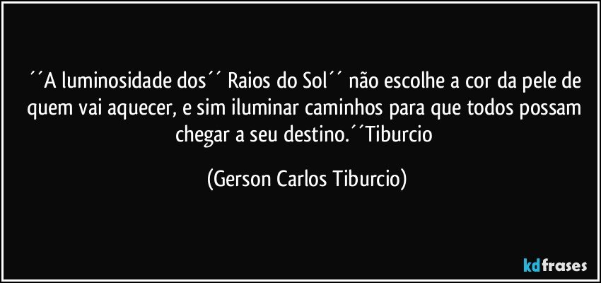 ´´A luminosidade dos´´ Raios do Sol´´ não escolhe a cor da pele de quem vai aquecer, e sim iluminar caminhos para que todos possam chegar a seu destino.´´Tiburcio (Gerson Carlos Tiburcio)