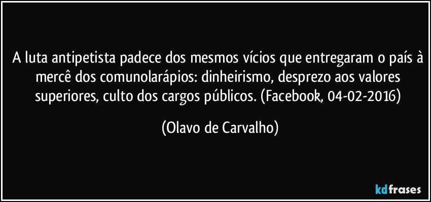 A luta antipetista padece dos mesmos vícios que entregaram o país à mercê dos comunolarápios: dinheirismo, desprezo aos valores superiores, culto dos cargos públicos. (Facebook, 04-02-2016) (Olavo de Carvalho)