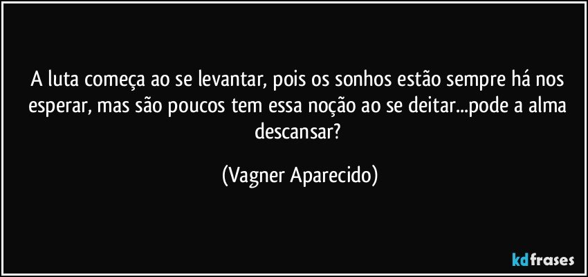 A luta começa ao se levantar, pois os sonhos estão sempre há nos esperar, mas são poucos tem essa noção ao se deitar...pode a alma descansar? (Vagner Aparecido)