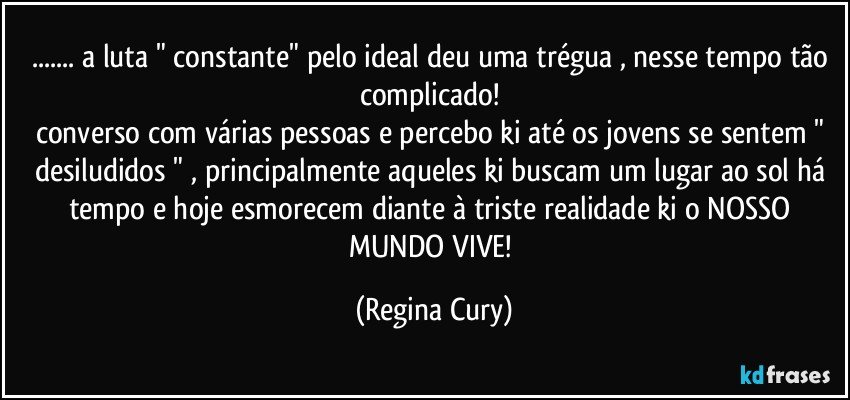 ... a luta " constante"  pelo ideal deu uma trégua  , nesse tempo tão complicado! 
converso com várias pessoas e percebo ki até os jovens se sentem " desiludidos " , principalmente aqueles ki buscam um lugar ao sol há tempo e hoje esmorecem diante à triste realidade ki o NOSSO MUNDO VIVE! (Regina Cury)