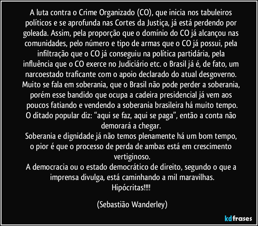 A luta contra o Crime Organizado (CO), que inicia nos tabuleiros políticos e se aprofunda nas Cortes da Justiça, já está perdendo por goleada. Assim, pela proporção que o domínio do CO já alcançou nas comunidades, pelo número e tipo de armas que o CO já possui, pela infiltração que o CO já conseguiu na política partidária, pela influência que o CO exerce no Judiciário etc. o Brasil já é, de fato, um narcoestado traficante com o apoio declarado do atual desgoverno. 
Muito se fala em soberania, que o Brasil não pode perder a soberania, porém esse bandido que ocupa a cadeira presidencial já vem aos poucos fatiando e vendendo a soberania brasileira há muito tempo.
O ditado popular diz: “aqui se faz, aqui se paga”, então a conta não demorará a chegar. 
Soberania e dignidade já não temos plenamente há um bom tempo, o pior é que o processo de perda de ambas está em crescimento vertiginoso.
A democracia ou o estado democrático de direito, segundo o que a imprensa divulga, está caminhando a mil maravilhas.
Hipócritas!!! (Sebastião Wanderley)