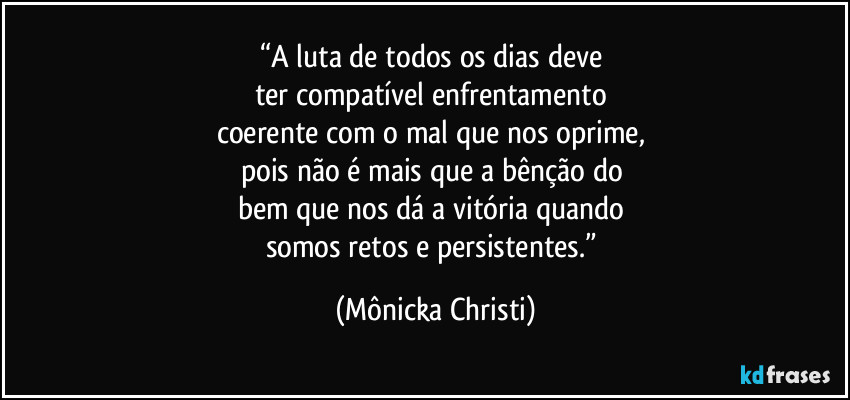 “A luta de todos os dias deve 
ter compatível enfrentamento 
coerente com o mal que nos oprime, 
pois não é mais que a bênção do 
bem que nos dá a vitória quando 
somos retos e persistentes.” (Mônicka Christi)