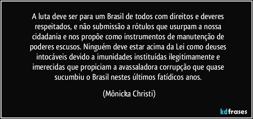 A luta deve ser para um Brasil de todos com direitos e deveres respeitados, e não submissão a rótulos que usurpam a nossa cidadania e nos propõe como instrumentos de manutenção de poderes escusos. Ninguém deve estar acima da Lei como deuses intocáveis devido a imunidades instituídas ilegitimamente e imerecidas que propiciam a avassaladora corrupção que quase sucumbiu o Brasil nestes últimos fatídicos anos. (Mônicka Christi)