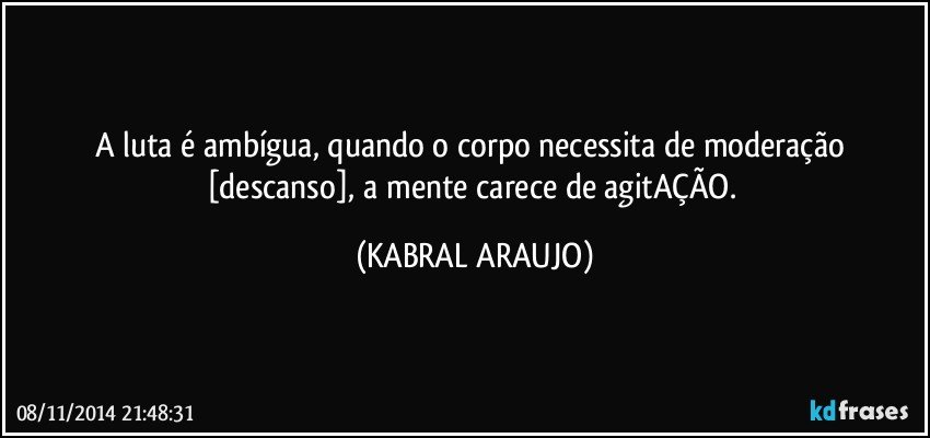 A luta é ambígua, quando o corpo necessita de moderação [descanso], a mente carece de agitAÇÃO. (KABRAL ARAUJO)