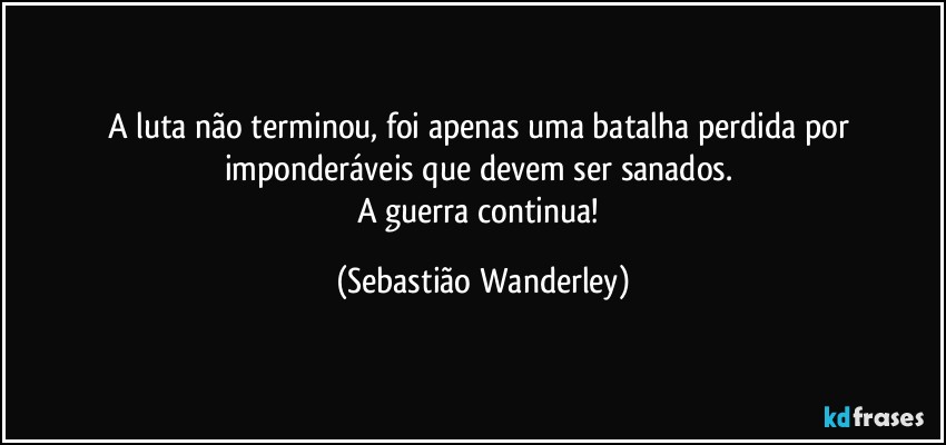 A luta não terminou, foi apenas uma batalha perdida por imponderáveis que devem ser sanados. 
A guerra continua! (Sebastião Wanderley)