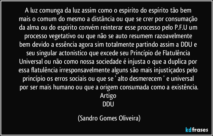 A luz comunga da luz assim como o espirito do espírito tão bem mais o comum do mesmo a distância ou que se crer por consumação da alma ou do espírito convém reinterar esse processo pelo P.F.U um processo vegetativo ou que não se auto resumem razoavelmente bem devido a essência agora sim totalmente partindo assim a DDU e seu singular actonistico que excede seu Princípio de Flatulência Universal ou não como nossa sociedade é injusta o que a duplica por essa flatulência irresponsavelmente alguns são mais injustiçados pelo princípio os erros sociais ou que se ' alto desmerecem ' e universal por ser mais humano ou que a origem consumada como a existência.
Artigo 
DDU (Sandro Gomes Oliveira)