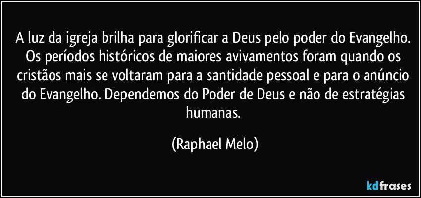 A luz da igreja brilha para glorificar a Deus pelo poder do Evangelho. Os períodos históricos de maiores avivamentos foram quando os cristãos mais se voltaram para a santidade pessoal e para o anúncio do Evangelho. Dependemos do Poder de Deus e não de estratégias humanas. (Raphael Melo)