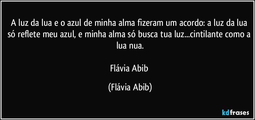 A luz da lua e o azul de minha alma fizeram um acordo: a luz da lua só reflete meu azul, e minha alma só busca tua luz...cintilante como a lua nua.

Flávia Abib (Flávia Abib)