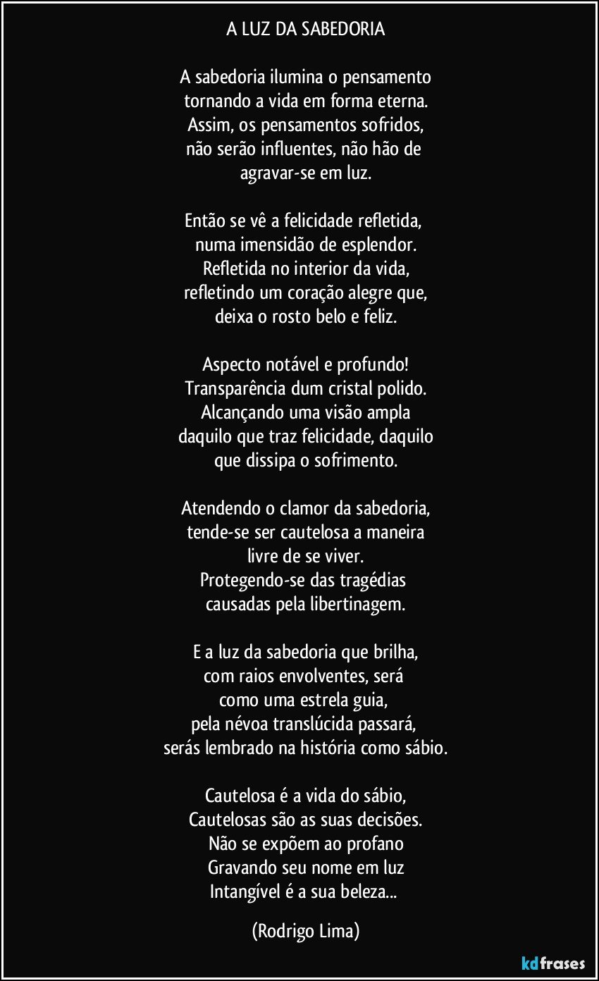 A LUZ DA SABEDORIA

A sabedoria ilumina o pensamento
tornando a vida em forma eterna.
Assim, os pensamentos sofridos,
não serão influentes, não hão de 
agravar-se em luz.

Então se vê a felicidade refletida, 
numa imensidão de esplendor.
Refletida no interior da vida,
refletindo um coração alegre que,
deixa o rosto belo e feliz.

Aspecto notável e profundo!
Transparência dum cristal polido.
Alcançando uma visão ampla
daquilo que traz felicidade, daquilo
que dissipa o sofrimento.

Atendendo o clamor da sabedoria,
tende-se ser cautelosa a maneira
livre de se viver.
Protegendo-se das tragédias 
causadas pela libertinagem.

E a luz da sabedoria que brilha,
com raios envolventes, será 
como uma estrela guia, 
pela névoa translúcida passará, 
serás lembrado na história como sábio.

Cautelosa é a vida do sábio,
Cautelosas são as suas decisões.
Não se expõem ao profano
Gravando seu nome em luz
Intangível é a sua beleza... (Rodrigo Lima)