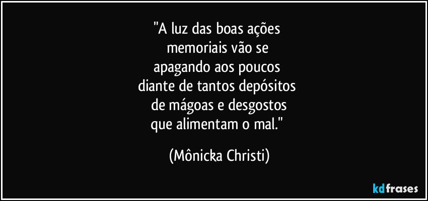 "A luz das boas ações
memoriais vão se
apagando aos poucos
diante de tantos depósitos
de mágoas e desgostos
que alimentam o mal." (Mônicka Christi)