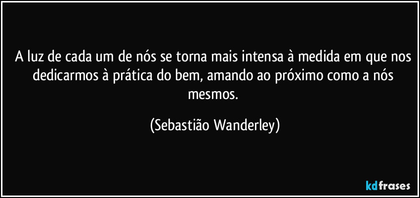 A luz de cada um de nós se torna mais intensa à medida em que nos dedicarmos à prática do bem, amando ao próximo como a nós mesmos. (Sebastião Wanderley)