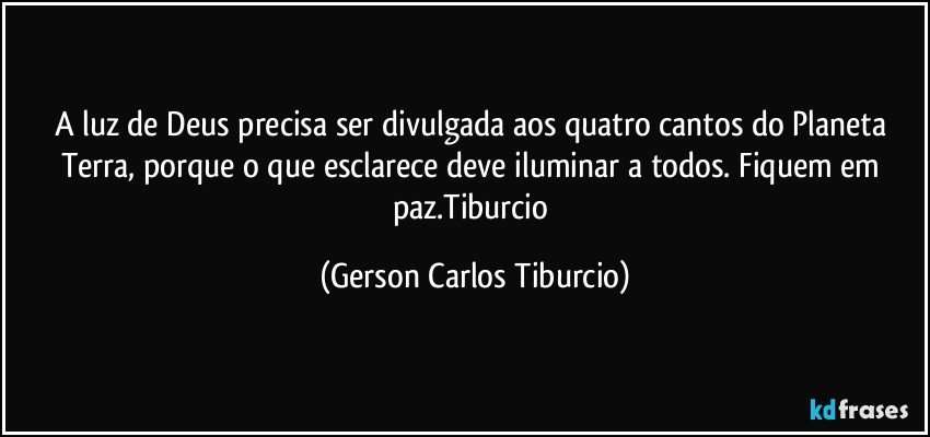 A luz de Deus precisa ser divulgada aos quatro cantos do Planeta Terra, porque o que esclarece deve iluminar a todos. Fiquem em paz.Tiburcio (Gerson Carlos Tiburcio)